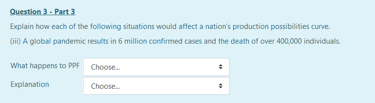 Question 3 - Part 3
Explain how each of the following situations would affect a nation's production possibilities curve.
(iii) A global pandemic results in 6 million confirmed cases and the death of over 400,000 individuals.
What happens to PPF Choose.
Explanation
Choose.
