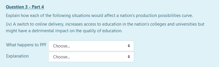 Question 3 - Part 4
Explain how each of the following situations would affect a nation's production possibilities curve.
(iv) A switch to online delivery, increases access to education in the nation's colleges and universities but
might have a detrimental impact on the quality of education.
What happens to PPF Choose.
Explanation
Choose.
