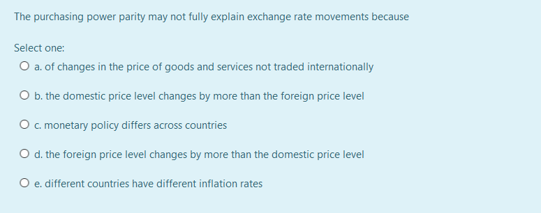 The purchasing power parity may not fully explain exchange rate movements because
Select one:
O a. of changes in the price of goods and services not traded internationally
O b. the domestic price level changes by more than the foreign price level
O. monetary policy differs across countries
O d. the foreign price level changes by more than the domestic price level
O e. different countries have different inflation rates
