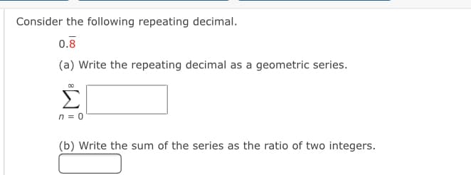 Consider the following repeating decimal.
0.8
(a) Write the repeating decimal as a geometric series.
Σ
n = 0
(b) Write the sum of the series as the ratio of two integers.
