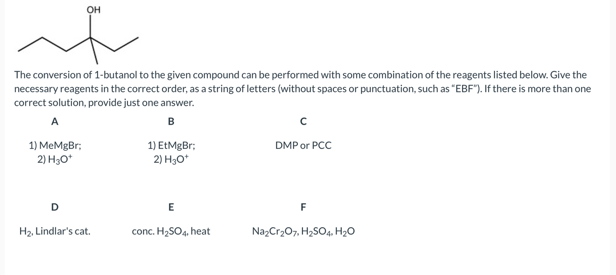 OH
if
The conversion of 1-butanol to the given compound can be performed with some combination of the reagents listed below. Give the
necessary reagents in the correct order, as a string of letters (without spaces or punctuation, such as "EBF"). If there is more than one
correct solution, provide just one answer.
A
B
1) MeMgBr;
2) H3O+
D
H₂, Lindlar's cat.
1) EtMgBr;
2) H3O+
E
conc. H₂SO4, heat
C
DMP or PCC
F
Na₂Cr₂O7, H₂SO4, H₂O