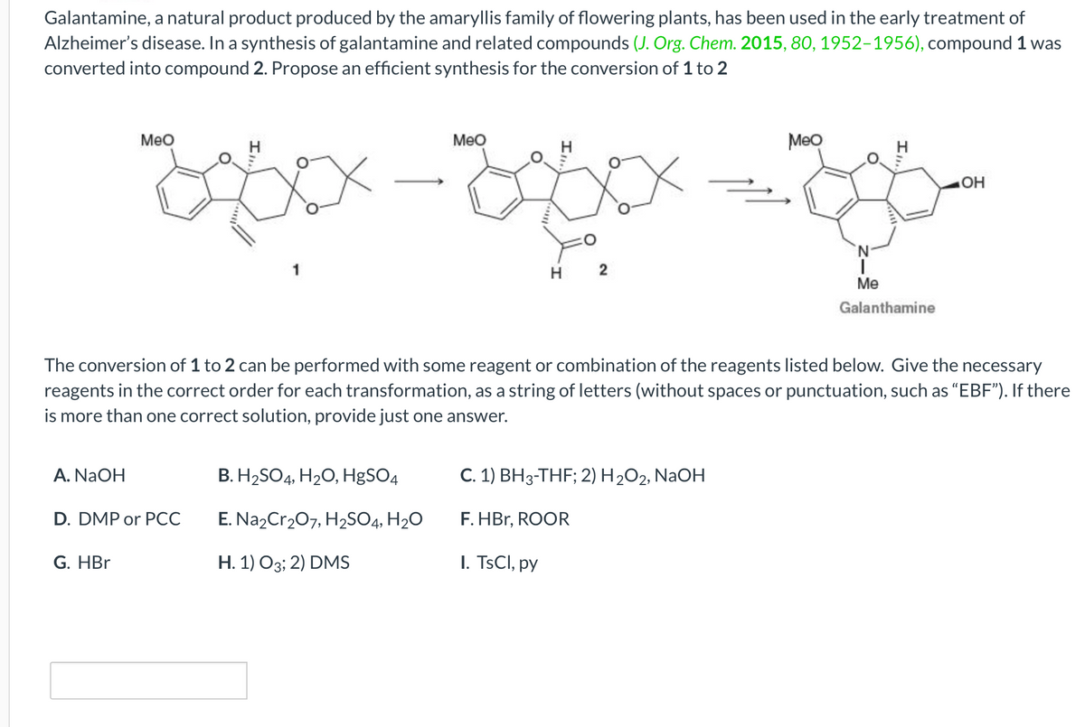 Galantamine, a natural product produced by the amaryllis family of flowering plants, has been used in the early treatment of
Alzheimer's disease. In a synthesis of galantamine and related compounds (J. Org. Chem. 2015, 80, 1952-1956), compound 1 was
converted into compound 2. Propose an efficient synthesis for the conversion of 1 to 2
A. NaOH
MeO
D. DMP or PCC
G. HBr
MeO
B. H₂SO4, H₂O, HgSO4
E. Na2Cr₂O7, H₂SO4, H₂O
H. 1) O3; 2) DMS
H 2
The conversion of 1 to 2 can be performed with some reagent or combination of the reagents listed below. Give the necessary
reagents in the correct order for each transformation, as a string of letters (without spaces or punctuation, such as "EBF"). If there
is more than one correct solution, provide just one answer.
C. 1) BH3-THF; 2) H₂O2, NaOH
F.HBr, ROOR
I. TsCl, py
Meo
I₁,
N
Me
Galanthamine
OH