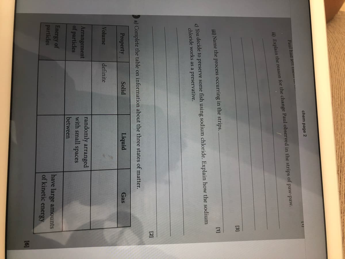 chem page 2
Paul had left tiem
ii) Explain the reason for the change Paul observed in the strips of paw-paw.
[3]
[1]
ji) Name the process occurring in the strips.
c) You decide to preserve some fish using sodium chloride. Explain how the sodium
chloride works as a preservative.
[2]
a) Complete the table on information about the three states of matter.
Property
Solid
Liquid
Gas
Volume
definite
Arrangement
of particles
randomly arranged
with small spaces
between
Energy of
particles
have large amounts
of kinetic energy
[6]
