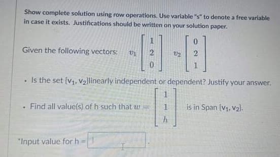 Show complete solution using row operations. Use variable "s" to denote a free variable
in case it exists. Justifications should be written on your solution paper.
Given the following vectors:
U2
Is the set {v,, v2]linearly independent or dependent? Justify your answer.
Find all value(s) of h such that w
is in Span (V1, v2).
"Input value for h
