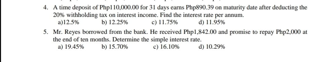 4. A time deposit of Php110,000.00 for 31 days earns Php890.39 on maturity date after deducting the
20% withholding tax on interest income. Find the interest rate per annum.
a)12.5%
b) 12.25%
c) 11.75%
d) 11.95%
5. Mr. Reyes borrowed from the bank. He received Php1,842.00 and promise to repay Php2,000 at
the end of ten months. Determine the simple interest rate.
a) 19.45%
b) 15.70%
c) 16.10%
d) 10.29%
