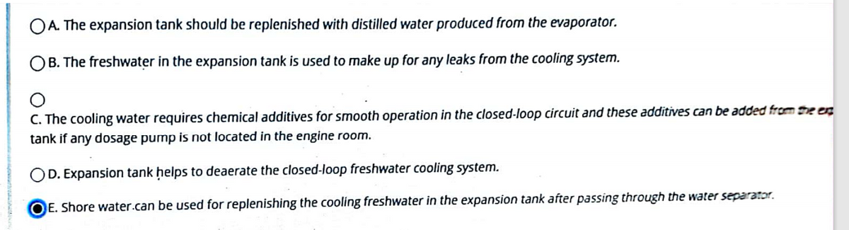 OA. The expansion tank should be replenished with distilled water produced from the evaporator.
OB. The freshwater in the expansion tank is used to make up for any leaks from the cooling system.
C. The cooling water requires chemical additives for smooth operation in the closed-loop circuit and these additives can be added from he en
tank if any dosage pump is not located in the engine room.
OD. Expansion tank ḥelps to deaerate the closed-loop freshwater cooling system.
OE. Shore water.can be used for replenishing the cooling freshwater in the expansion tank after passing through the water separator.
