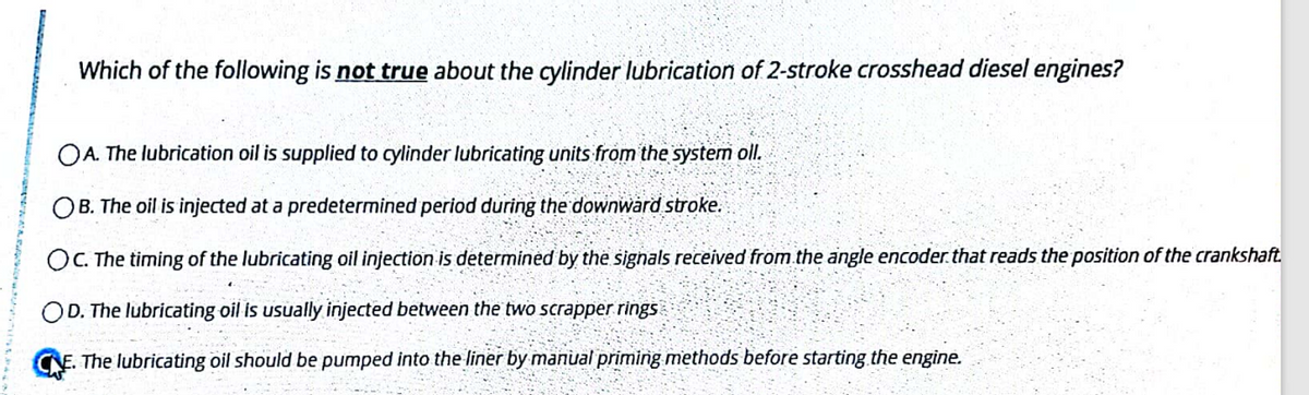 Which of the following is not true about the cylinder lubrication of 2-stroke crosshead diesel engines?
OA. The lubrication oil is supplied to cylinder lubricating units from the system oll.
OB. The oil is injected at a predetermined period during the downward stroke.
OC. The timing of the lubricating oil injection is determinėd by the signals received from.the angle encoder.that reads the position of the crankshaft.
OD. The lubricating oil is usually injected between the two scrapper rings
The lubricating oil should be pumped into the liner by manual priming methods before starting the engine.

