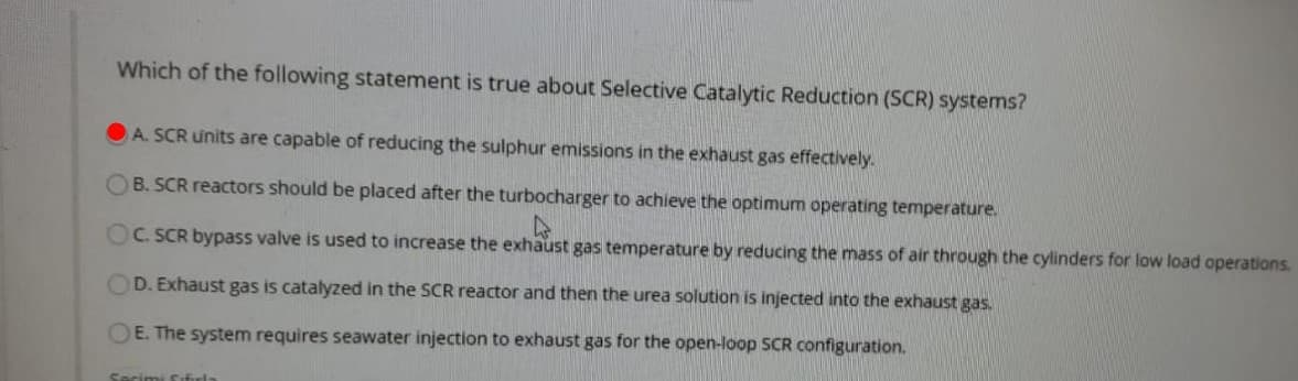 Which of the following statement is true about Selective Catalytic Reduction (SCR) systems?
A. SCR units are capable of reducing the sulphur emissions in the exhaust gas effectively.
B. SCR reactors should be placed after the turbocharger to achieve the optimum operating temperature.
OC. SCR bypass valve is used to increase the exhaust gas temperature by reducing the mass of air through the cylinders for low load operations.
OD. Exhaust gas is catalyzed in the SCR reactor and then the urea solution is injected into the exhaust gas.
OE. The system requires seawater injection to exhaust gas for the open-loop SCR configuration.
Secimi fifirla
