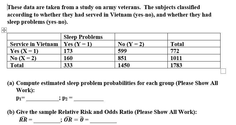 These data are taken from a study on army veterans. The subjects classified
according to whether they had served in Vietnam (yes-no), and whether they had
sleep problems (yes-no).
Sleep Problems
Service in Vietnam Yes (Y = 1)
Yes (X= 1)
No (X = 2)
No (Y = 2)
Total
173
599
772
160
851
1011
Total
333
1450
1783
(a) Compute estimated sleep problem probabilities for each group (Please Show All
Work):
P1=
; P2
(b) Give the sample Relative Risk and Odds Ratio (Please Show All Work):
ŘŘ =
; ÖR = Ô =
