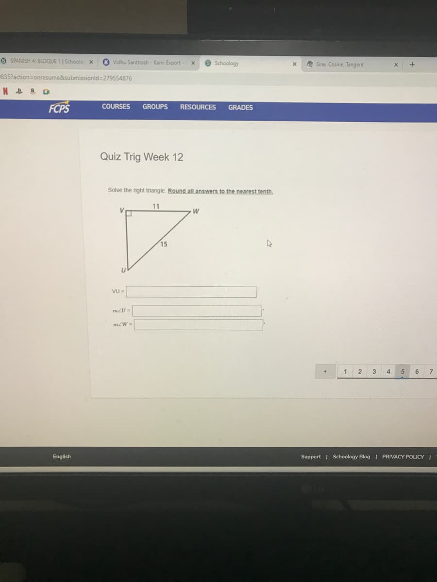 O SPANISH 4: BLOQUE 1 | Schoolo
R Vidhu Santhosh- Kami Export
e Schoology
A Sine, Cosine, Tangent
835?action=Donresume&submissionld=279554876
FCPS
COURSES
GROUPS
RESOURCES
GRADES
Quiz Trig Week 12
Solve the right triangle. Round all answers to the nearest tenth,
11
V
W
15
VỤ =
mZU =
m/W=
1
2
3 4
7
English
Support | Schoology Blog | PRIVACY POLICYI
