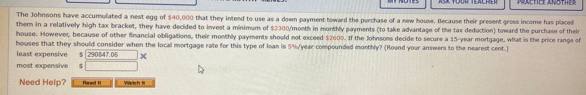 ASK YOUR TEACHER
PRACTICE ANOTHER
The Johnsons have accumulated a nest egg of $40,000 that they intend to use as a down payment toward the purchase of a new house. Because their present gross income has placed
them in a relatively high tax bracket, they have decided to invest a minimum of $2300/month in monthly payments (to take advantage of the tax deduction) toward the purchase of their
house. However, because of other financial obligations, their monthly payments should not exceed $2600. If the Johnsons decide to secure a 15-year mortgage, what is the price range of
houses that they should consider when the local mortgage rate for this type of loan is 5%/year compounded monthly? (Round your answers to the nearest cent.)
least expensive
$ 290847.06
most expensive
$4
Need Help?
Read It
Watch It
