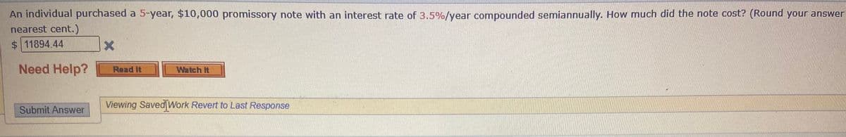 An individual purchased a 5-year, $10,000 promissory note with an interest rate of 3.5%/year compounded semiannually. How much did the note cost? (Round your answer
nearest cent.)
$11894.44
Need Help?
Read It
Watch It
Viewing Saved Work Revert to Last Response
Submit Answer
