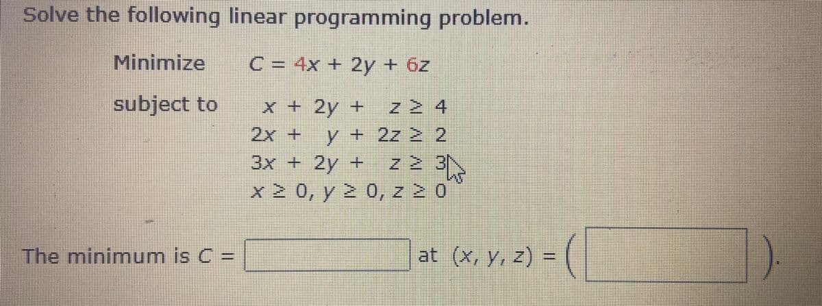 Solve the following linear programming problem.
Minimize
C = 4x + 2y + 6z
subject to
x + 2y + Z 2 4
2x+
y+2z 2 2
3x +2y + z 2 3N
x 2 0, y 2 0, z 2 0
| at (x, y, 2) = (
The minimum is C =

