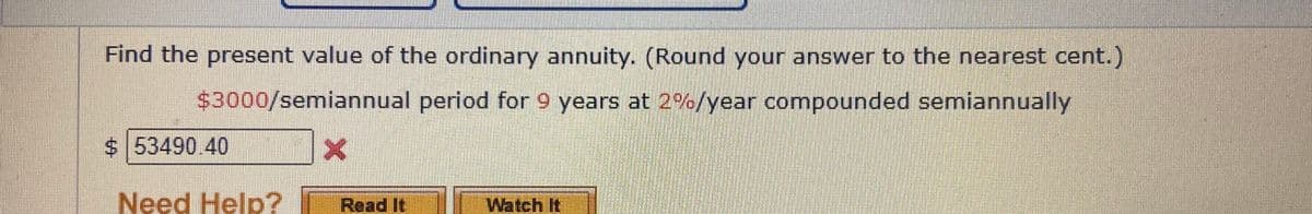Find the present value of the ordinary annuity. (Round your answer to the nearest cent.)
$3000/semiannual period for 9 years at 2%/year compounded semiannually
$ 53490.40
Need Help?
Read It
I Watch It

