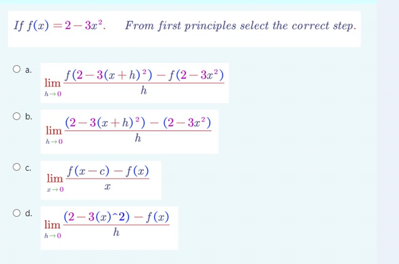 If f(x)=2-3x². From first principles select the correct step.
O a.
O b.
O c.
O d.
lim
h→0
lim
h→0
lim
240
lim
h→0
f(2-3(x+h)²)-f(2-3x²)
h
(2-3(x+h) ²) - (2-3x²)
h
f(x-c)-f(x)
x
(2-3(x)^2)-f(x)
h