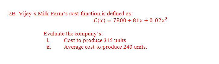 2B. Vijay's Milk Farm's cost function is defined as:
C(x) = 7800+81x +0.02x²
Evaluate the company's:
i.
ii.
Cost to produce 315 units
Average cost to produce 240 units.