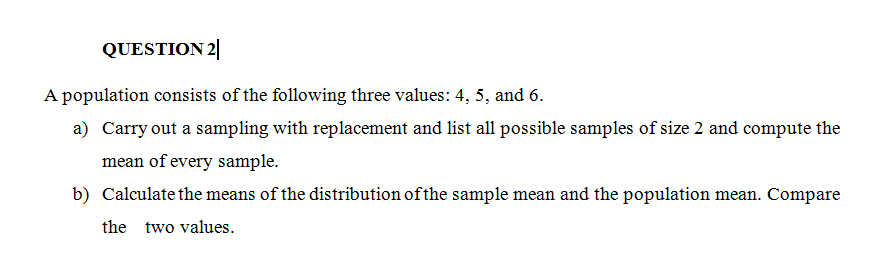 QUESTION 2
A population consists of the following three values: 4, 5, and 6.
a) Carry out a sampling with replacement and list all possible samples of size 2 and compute the
mean of every sample.
b) Calculate the means of the distribution of the sample mean and the population mean. Compare
the two values.