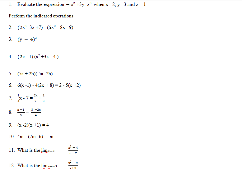 1. Evaluate the expression - x² +3y-z³ when x=2, y =3 and z = 1
Perform the indicated operations
2. (2x³-3x+7)-(5x² - 8x - 9)
3. (y - 4)²
4. (2x-1) (x²+3x - 4)
5.
(5a + 2b)(5a -2b)
6. 6(x-1)-4(2x + 8) = 2 - 5(x+2)
1
7. x-7=2+2
x-1
3-2x
8. *-¹= ³-2*
5
4
9. (x-2)(x+1)= 4
10. 4m (7m -6) = -m
11. What is the limx-2
12. What is the limx→-3
2-4
x-2
x²-
-9
x+3