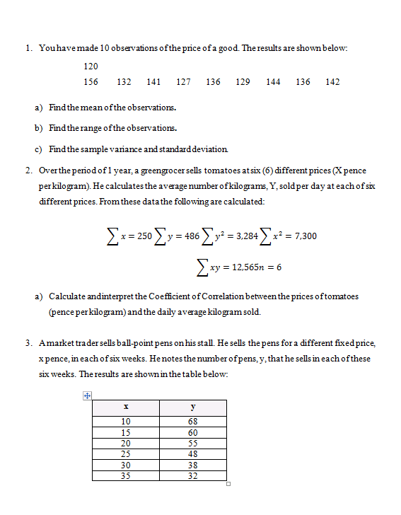 1. You have made 10 observations of the price of a good. The results are shown below:
120
156
132 141 127 136 129 144 136 142
a) Find the mean of the observations.
b) Find the range of the observations.
c) Find the sample variance and standard deviation
2. Over the period of 1 year, a greengrocer sells tomatoes at six (6) different prices (X pence
per kilogram). He calculates the average number of kilograms, Y, sold per day at each of six
different prices. From these data the following are calculated:
Σχ = 250 Σy =
y = 486
36 Σy¹² = 3,284 [x²
x² = 7,300
Σ
xy = 12,565n = 6
a) Calculate and interpret the Coefficient of Correlation between the prices of tomatoes
(pence per kilogram) and the daily average kilogram sold.
3. Amarket trader sells ball-point pens on his stall. He sells the pens for a different fixed price,
x pence, in each of six weeks. He notes the number of pens, y, that he sells in each of these
six weeks. The results are shown in the table below:
y
10
68
15
60
20
55
25
48
30
38
35
32
900 00
D