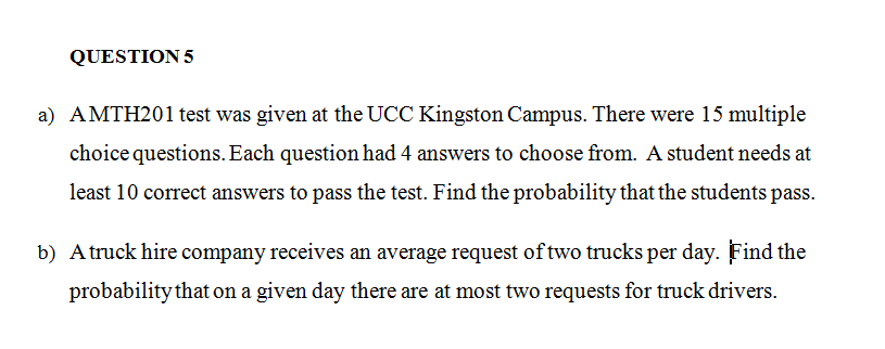 QUESTION 5
a) AMTH201 test was given at the UCC Kingston Campus. There were 15 multiple
choice questions. Each question had 4 answers to choose from. A student needs at
least 10 correct answers to pass the test. Find the probability that the students pass.
b) A truck hire company receives an average request of two trucks per day. Find the
probability that on a given day there are at most two requests for truck drivers.