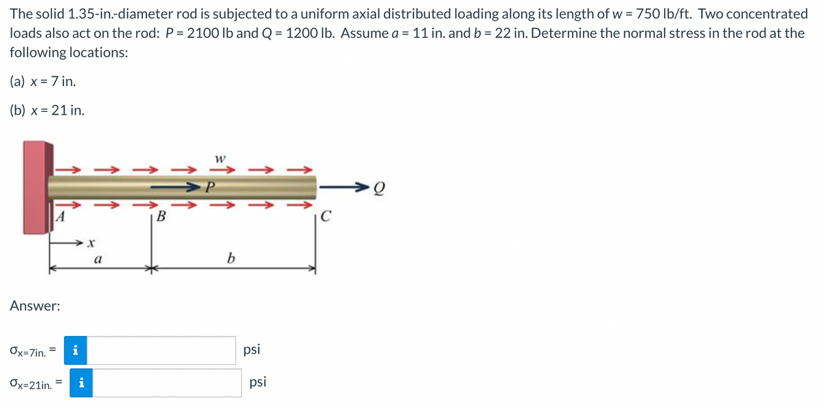 The solid 1.35-in.-diameter rod is subjected to a uniform axial distributed loading along its length of w = 750 lb/ft. Two concentrated
loads also act on the rod: P= 2100 lb and Q = 1200 lb. Assume a = 11 in. and b = 22 in. Determine the normal stress in the rod at the
following locations:
(a) x = 7 in.
(b) x = 21 in.
→ →
A
B
C
a
b
Answer:
Ox=7in.
i
psi
Ox=21in.
psi
