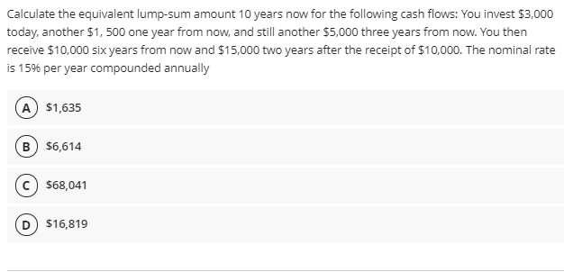 Calculate the equivalent lump-sum amount 10 years now for the following cash flows: You invest $3,000
today, another $1, 500 one year from now, and still another $5,000 three years from now. You then
receive $10,000 six years from now and $15,000 two years after the receipt of $10,000. The nominal rate
is 15% per year compounded annually
A $1,635
B $6,614
c $68,041
$16,819
