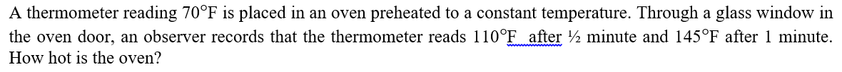 A thermometer reading 70°F is placed in an oven preheated to a constant temperature. Through a glass window in
the oven door, an observer records that the thermometer reads 110°F after ½ minute and 145°F after 1 minute.
How hot is the oven?
