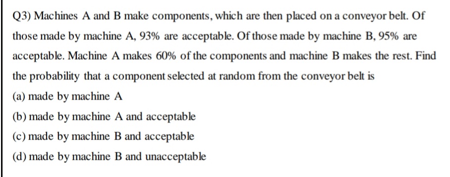Q3) Machines A and B make components, which are then placed on a conveyor belt. Of
those made by machine A, 93% are acceptable. Of those made by machine B, 95% are
acceptable. Machine A makes 60% of the components and machine B makes the rest. Find
the probability that a component selected at random from the conveyor belt is
(a) made by machine A
(b) made by machine A and acceptable
(c) made by machine B and acceptable
(d) made by machine B and unacceptable
