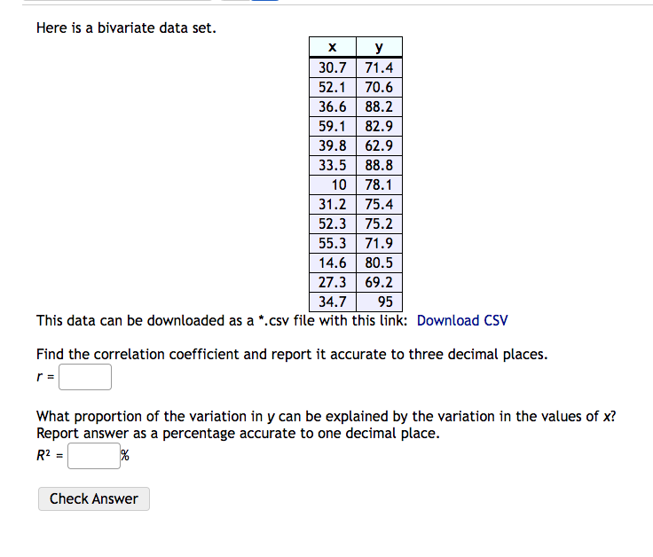Here is a bivariate data set.
X
y
30.7
71.4
52.1
70.6
36.6
88.2
59.1
82.9
39.8 62.9
33.5 88.8
10
78.1
31.2
75.4
52.3
75.2
55.3 71.9
14.6 80.5
27.3 69.2
95
34.7
This data can be downloaded as a *.csv file with this link: Download CSV
Find the correlation coefficient and report it accurate to three decimal places.
r =
What proportion of the variation in y can be explained by the variation in the values of x?
Report answer as a percentage accurate to one decimal place.
R² =
%
Check Answer