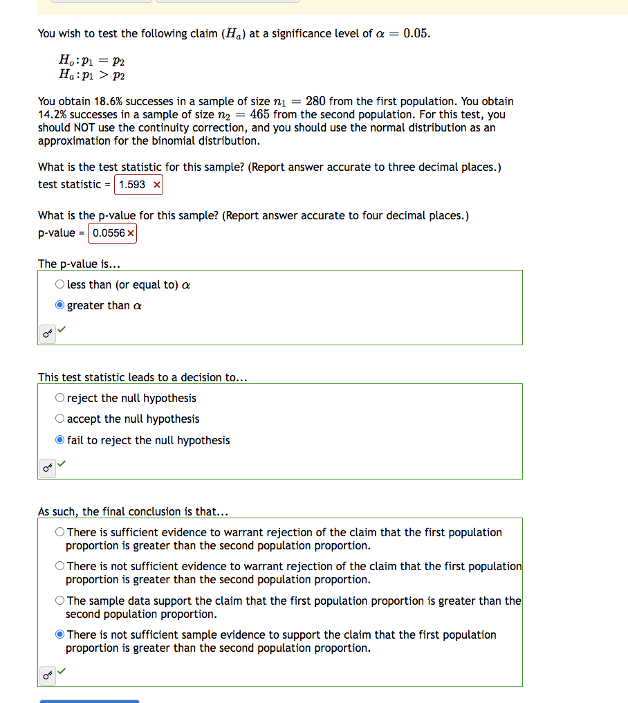 You wish to test the following claim (H) at a significance level of a = 0.05.
Ho: P₁ = P2
Ha:pı > P2
You obtain 18.6% successes in a sample of size n₁ = 280 from the first population. You obtain
14.2% successes in a sample of size n₂ = 465 from the second population. For this test, you
should NOT use the continuity correction, and you should use the normal distribution as an
approximation for the binomial distribution.
What is the test statistic for this sample? (Report answer accurate to three decimal places.)
test statistic = 1.593 x
What is the p-value for this sample? (Report answer accurate to four decimal places.)
p-value = 0.0556 x
The p-value is...
O less than (or equal to) a
greater than a
This test statistic leads to a decision to...
O reject the null hypothesis
O accept the null hypothesis
fail to reject the null hypothesis
O
As such, the final conclusion is that...
O There is sufficient evidence to warrant rejection of the claim that the first population
proportion is greater than the second population proportion.
O There is not sufficient evidence to warrant rejection of the claim that the first population
proportion is greater than the second population proportion.
O The sample data support the claim that the first population proportion is greater than the
second population proportion.
There is not sufficient sample evidence to support the claim that the first population
proportion is greater than the second population proportion.