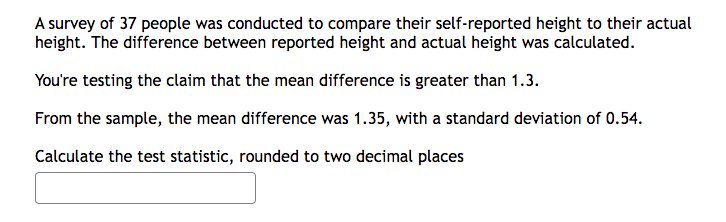 A survey of 37 people was conducted to compare their self-reported height to their actual
height. The difference between reported height and actual height was calculated.
You're testing the claim that the mean difference is greater than 1.3.
From the sample, the mean difference was 1.35, with a standard deviation of 0.54.
Calculate the test statistic, rounded to two decimal places