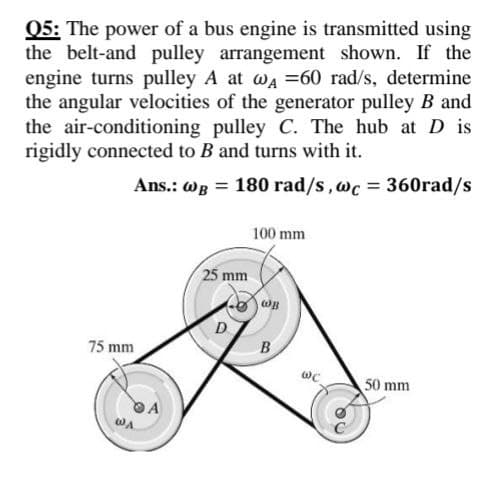 Q5: The power of a bus engine is transmitted using
the belt-and pulley arrangement shown. If the
engine turns pulley A at wa =60 rad/s, determine
the angular velocities of the generator pulley B and
the air-conditioning pulley C. The hub at D is
rigidly connected to B and turns with it.
Ans.: WB = 180 rad/s,wc = 360rad/s
100 mm
25 mm
wB
D
75 mm
B
50 mm
WA
