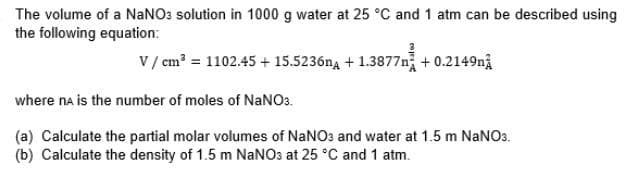 The volume of a NaNO3 solution in 1000 g water at 25 °C and 1 atm can be described using
the following equation:
V/cm² = 1102.45 + 15.5236n+1.3877 +0.2149
where ne is the number of moles of NaNO3.
(a) Calculate the partial molar volumes of NaNO3 and water at 1.5 m NaNO3.
(b) Calculate the density of 1.5 m NaNO3 at 25 °C and 1 atm.