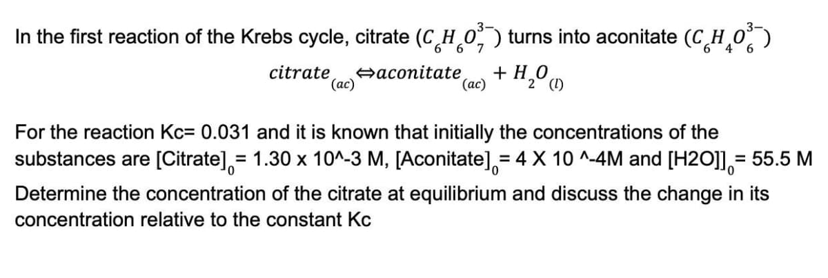 In the first reaction of the Krebs cycle, citrate (CHO) turns into aconitate (CH₂O³)
6
6 7
6
4 6
citrate aconitate + H₂O (1)
(ac)
(ac)
2
0
For the reaction Kc= 0.031 and it is known that initially the concentrations of the
substances are [Citrate] = 1.30 x 10^-3 M, [Aconitate] = 4 X 10^-4M and [H2O]]= 55.5 M
Determine the concentration of the citrate at equilibrium and discuss the change in its
concentration relative to the constant Kc