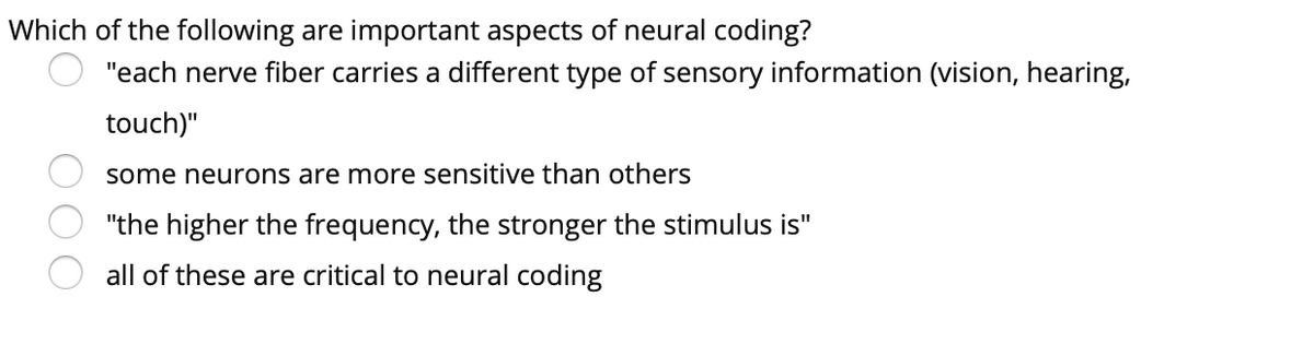 Which of the following are important aspects of neural coding?
"each nerve fiber carries a different type of sensory information (vision, hearing,
touch)"
some neurons are more sensitive than others
"the higher the frequency, the stronger the stimulus is"
all of these are critical to neural coding
