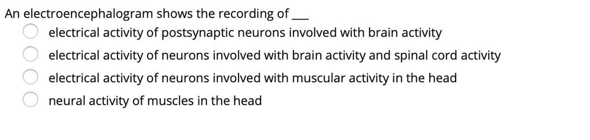 An electroencephalogram shows the recording of,
electrical activity of postsynaptic neurons involved with brain activity
electrical activity of neurons involved with brain activity and spinal cord activity
electrical activity of neurons involved with muscular activity in the head
neural activity of muscles in the head
