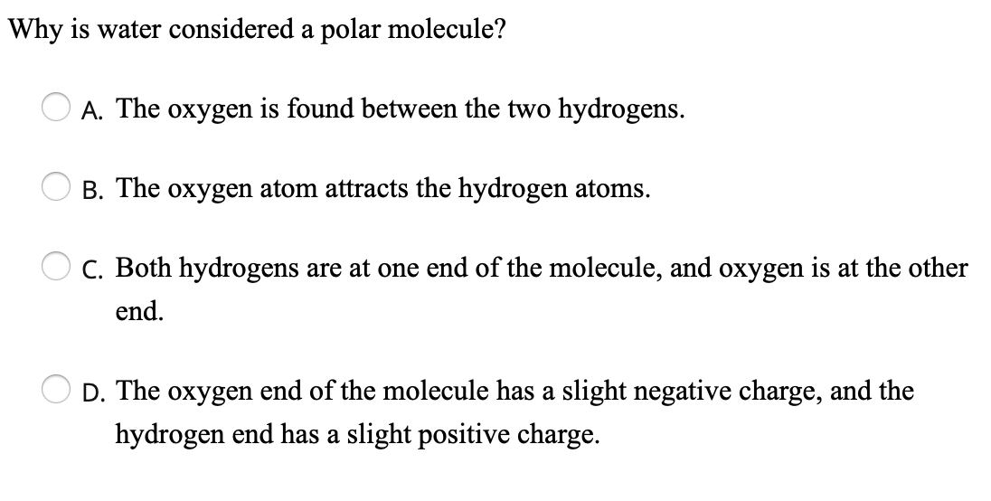 Why is water considered a polar molecule?
A. The oxygen is found between the two hydrogens.
B. The oxygen atom attracts the hydrogen atoms.
C. Both hydrogens are at one end of the molecule, and oxygen is at the other
end.
D. The oxygen end of the molecule has a slight negative charge, and the
hydrogen end has a slight positive charge.
