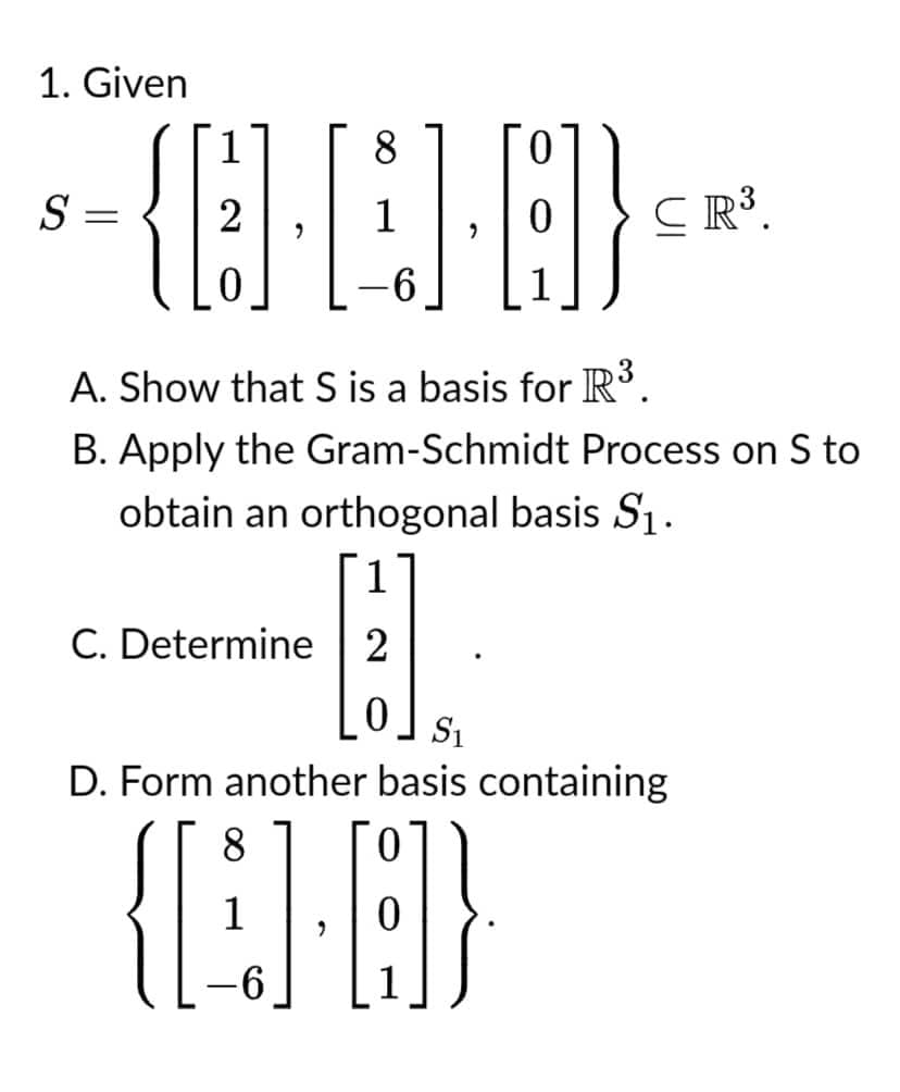 1. Given
8
0
S
=
{]-[]}
2
CR³.
0
6
1
A. Show that S is a basis for R³.
B. Apply the Gram-Schmidt Process on S to
obtain an orthogonal basis S₁.
1
C. Determine 2
0
S₁
D. Form another basis containing
8
0
{[1].}