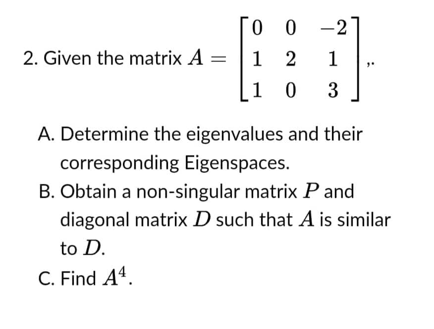 00-2
2. Given the matrix A =
1 2
1
103
A. Determine the eigenvalues and their
corresponding Eigenspaces.
B. Obtain a non-singular matrix P and
diagonal matrix D such that A is similar
to D.
C. Find A4.