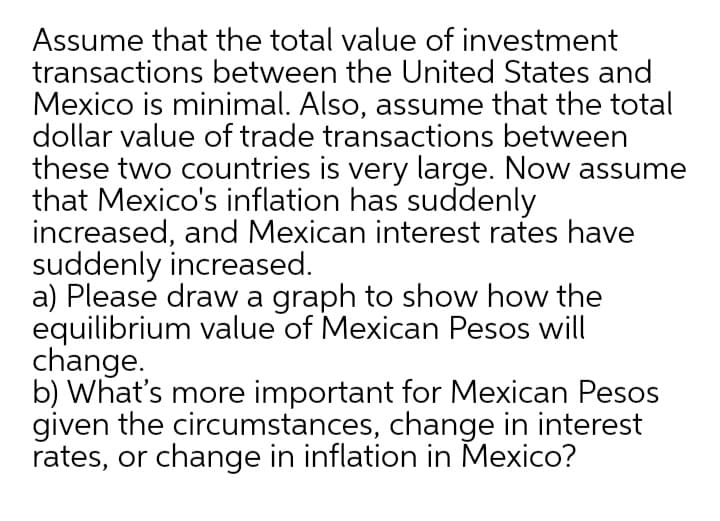 Assume that the total value of investment
transactions between the United States and
Mexico is minimal. Also, assume that the total
dollar value of trade transactions between
these two countries is very large. Now assume
that Mexico's inflation has suddenly
increased, and Mexican interest rates have
suddenly increased.
a) Please draw a graph to show how the
equilibrium value of Mexican Pesos will
change.
b) What's more important for Mexican Pesos
given the circumstances, change in interest
rates, or change in inflation in Mexico?
