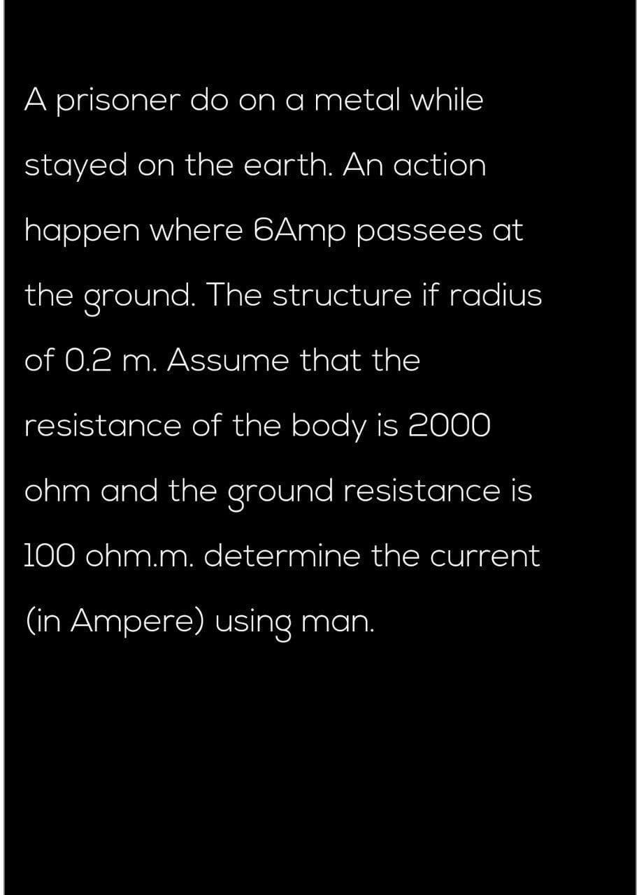 A prisoner do on a metal while
stayed on the earth. An action
happen where 6Amp passees at
the ground. The structure if radius
of 0.2 m. Assume that the
resistance of the body is 2000
ohm and the ground resistance is
100 ohm.m. determine the current
(in Ampere) using man.