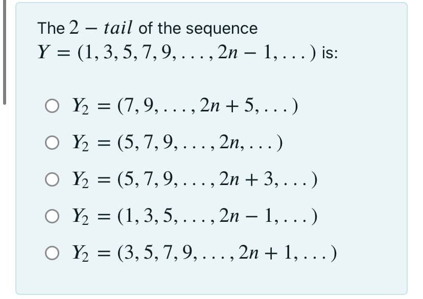 The 2 – tail of the sequence
Y = (1,3, 5, 7, 9,... , 2n – 1, . ..) is:
O Y = (7,9,..., 2n + 5, ...)
O Y = (5, 7,9, ..., 2n, ...)
O Y = (5, 7,9, ..., 2n + 3, . ..)
2n + 3, ...)
O Y = (1, 3, 5, ..., 2n – 1, ...)
O Y = (3, 5, 7,9, . ., 2n + 1, . ..)
