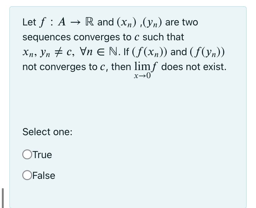 Let f : A → R and (x„) ,(yn) are two
sequences converges to c such that
Xn, Yn # c, Vn E N. If (f(x„)) and (f(yn))
not converges to c, then limf does not exist.
Select one:
OTrue
OFalse
