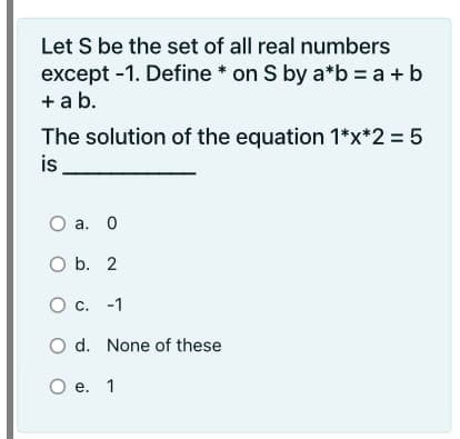 Let S be the set of all real numbers
except -1. Define * on S by a*b = a + b
+ a b.
The solution of the equation 1*x*2 = 5
is
а. О
O b. 2
O c. -1
O d. None of these
О е. 1
O e.
