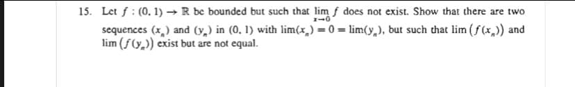 15. Let f : (0. 1) →R be bounded but such that lim f does not exist. Show that there are two
sequences (x,) and (v,) in (0, 1) with lim(x,) = 0 = lim(y,), but such that lim (f (x,)) and
lim (f(y,)) exist but are not equal.
