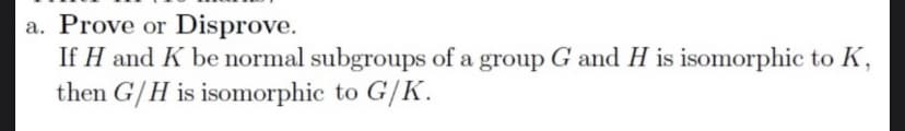 a. Prove or Disprove.
If H and K be normal subgroups of a group G and H is isomorphic to K,
then G/H is isomorphic to G/K.
