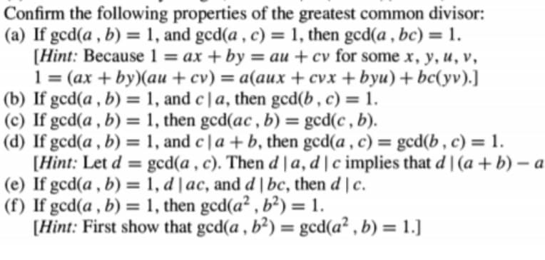 Confirm the following properties of the greatest common divisor:
(a) If gcd(a , b) = 1, and gcd(a , c) = 1, then gcd(a , bc) = 1.
[Hint: Because 1 = ax + by = au + cv for some x, y, u, v,
(ax + by)(au + cv) = a(aux + cvx + byu) + bc(yv).]
%3D
1
%3D
%3D
(b) If gcd(a , b) = 1, and c | a, then gcd(b , c) = 1.
(c) If gcd(a , b) = 1, then gcd(ac , b) = gcd(c , b).
(d) If gcd(a , b) = 1, and c | a + b, then gcd(a , c) = gcd(b , c) = 1.
[Hint: Let d = gcd(a , c). Then d | a, d | c implies that d | (a + b) – a
(e) If gcd(a , b) = 1, d | ac, and d |bc, then d | c.
(f) If gcd(a , b) = 1, then gcd(a² , b²) = 1.
[Hint: First show that ged(a , b²) = ged(a² , b) = 1.]
%3D
%3D
%3D
%3D
%3D
%3D
%3D
