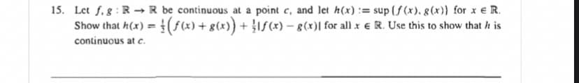 15. Let f. g : R → R be continuous at a point c, and let h(x) := sup (f (x). 8(x)} for x € R.
Show that h(x) = (f(x) + g(x)} + }If(x) – g(x)| for all x € R. Use this to show that h is
continuous at c.
