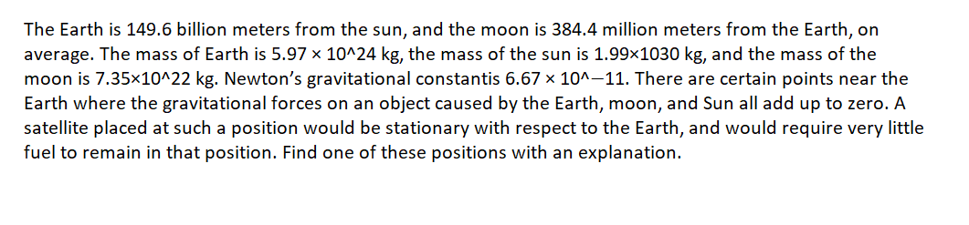 The Earth is 149.6 billion meters from the sun, and the moon is 384.4 million meters from the Earth, on
average. The mass of Earth is 5.97 x 10^24 kg, the mass of the sun is 1.99×1030 kg, and the mass of the
moon is 7.35x10^22 kg. Newton's gravitational constantis 6.67 x 10^-11. There are certain points near the
Earth where the gravitational forces on an object caused by the Earth, moon, and Sun all add up to zero. A
satellite placed at such a position would be stationary with respect to the Earth, and would require very little
fuel to remain in that position. Find one of these positions with an explanation.

