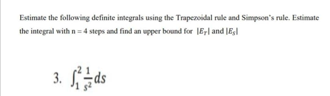 Estimate the following definite integrals using the Trapezoidal rule and Simpson's rule. Estimate
the integral with n = 4 steps and find an upper bound for |Er| and |Es|
3. ds
